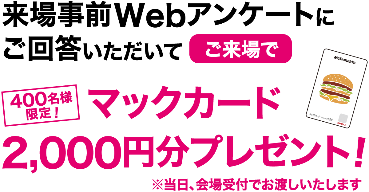 400名様
						限定！来場事前Webアンケートにご回答いただいてマックカード2,000円分プレゼント!※当日、会場受付でお渡しいたします。